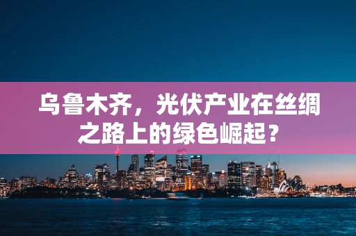 乌鲁木齐，光伏产业在丝绸之路上的绿色崛起？