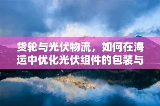 货轮与光伏物流，如何在海运中优化光伏组件的包装与运输？