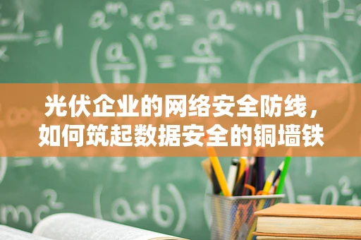 光伏企业的网络安全防线，如何筑起数据安全的铜墙铁壁？