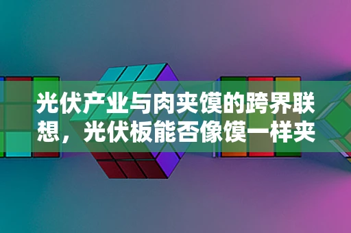 光伏产业与肉夹馍的跨界联想，光伏板能否像馍一样夹住能源未来？