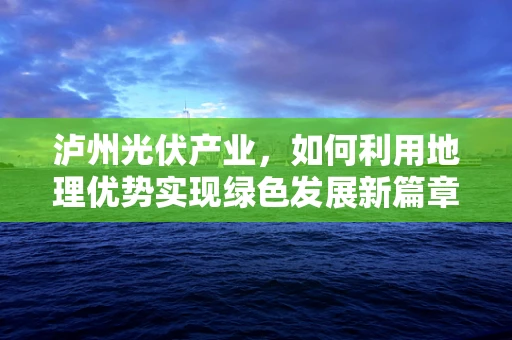 泸州光伏产业，如何利用地理优势实现绿色发展新篇章？