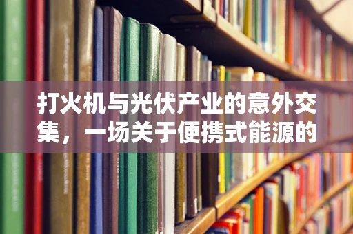 打火机与光伏产业的意外交集，一场关于便携式能源的创意思考