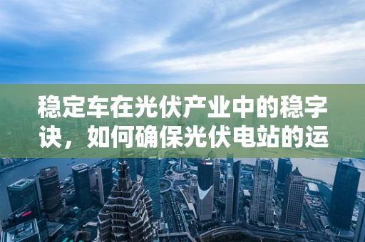 稳定车在光伏产业中的稳字诀，如何确保光伏电站的运维安全？