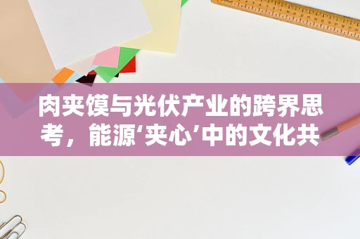 肉夹馍与光伏产业的跨界思考，能源‘夹心’中的文化共鸣