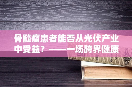 骨髓瘤患者能否从光伏产业中受益？——一场跨界健康与科技的对话