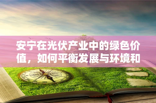 安宁在光伏产业中的绿色价值，如何平衡发展与环境和谐？