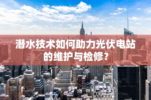 潜水技术如何助力光伏电站的维护与检修？