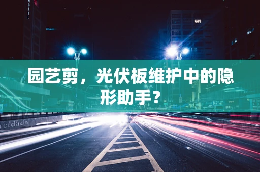 园艺剪，光伏板维护中的隐形助手？