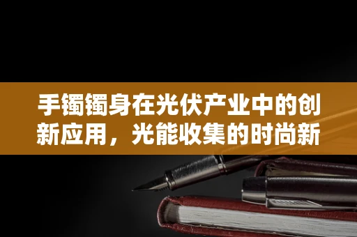 手镯镯身在光伏产业中的创新应用，光能收集的时尚新宠？