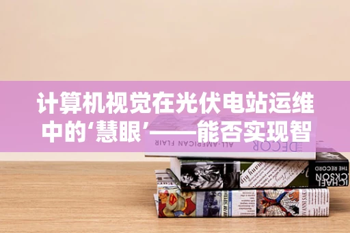 计算机视觉在光伏电站运维中的‘慧眼’——能否实现智能故障诊断？