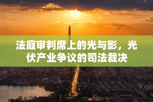 法庭审判席上的光与影，光伏产业争议的司法裁决