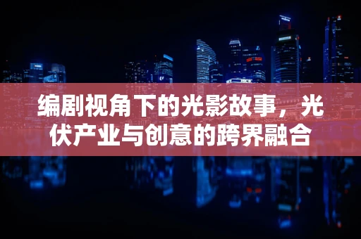 编剧视角下的光影故事，光伏产业与创意的跨界融合