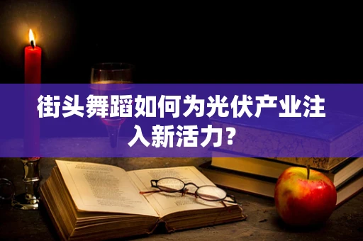 街头舞蹈如何为光伏产业注入新活力？