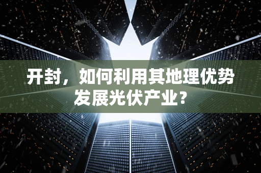 开封，如何利用其地理优势发展光伏产业？