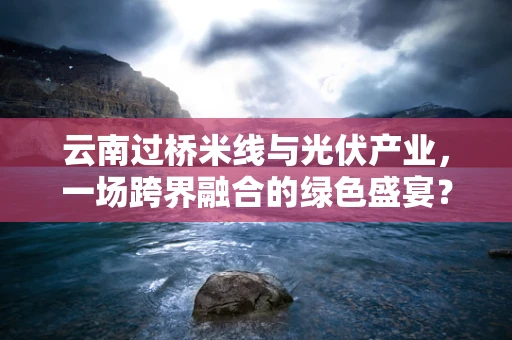 云南过桥米线与光伏产业，一场跨界融合的绿色盛宴？