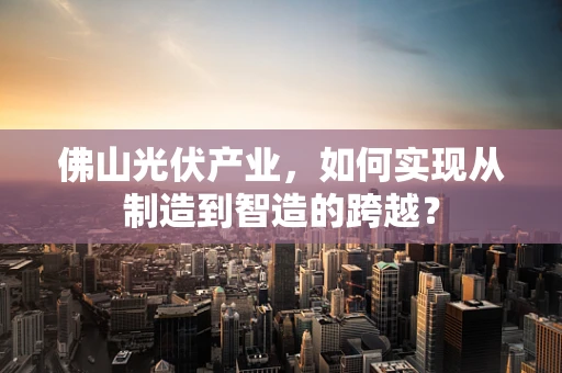 佛山光伏产业，如何实现从制造到智造的跨越？