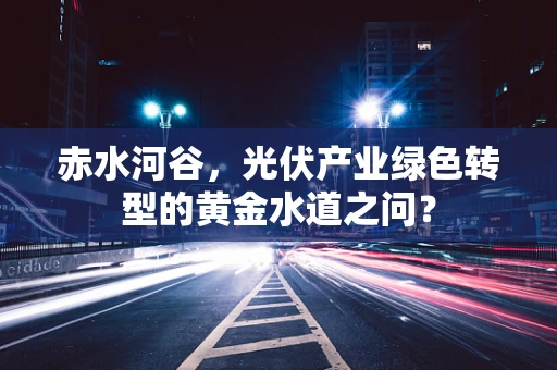 赤水河谷，光伏产业绿色转型的黄金水道之问？