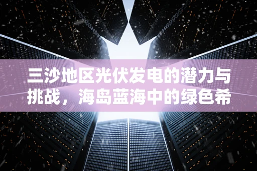 三沙地区光伏发电的潜力与挑战，海岛蓝海中的绿色希望