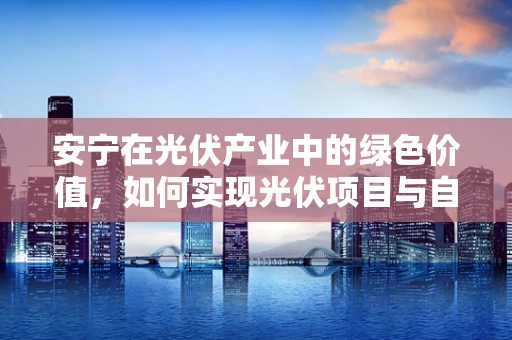 安宁在光伏产业中的绿色价值，如何实现光伏项目与自然环境的和谐共生？