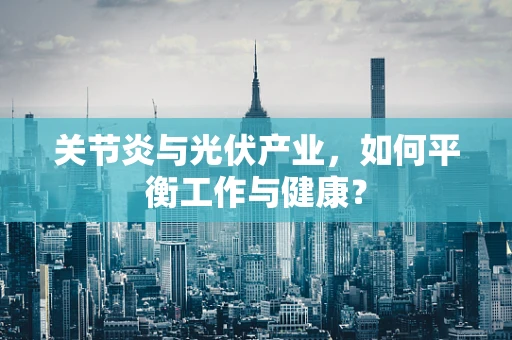 关节炎与光伏产业，如何平衡工作与健康？