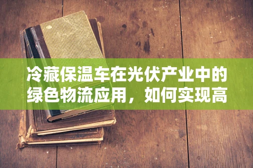 冷藏保温车在光伏产业中的绿色物流应用，如何实现高效能效？