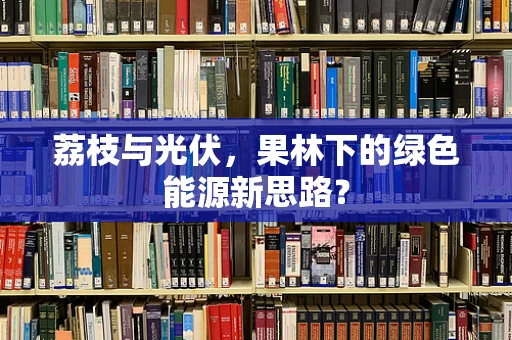 荔枝与光伏，果林下的绿色能源新思路？