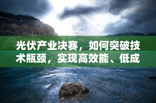 光伏产业决赛，如何突破技术瓶颈，实现高效能、低成本的双重飞跃？