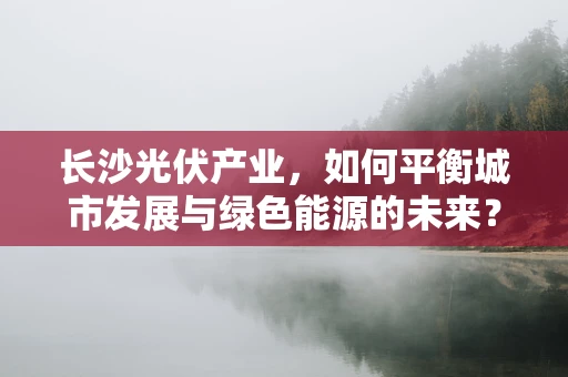 长沙光伏产业，如何平衡城市发展与绿色能源的未来？