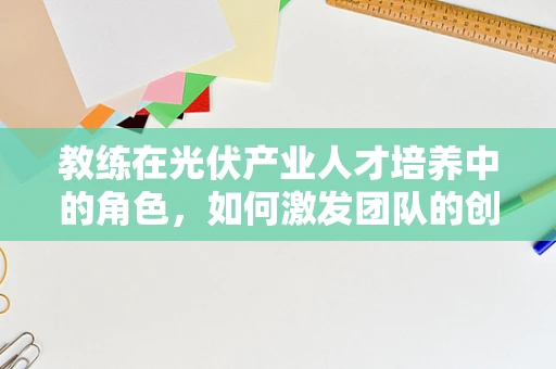 教练在光伏产业人才培养中的角色，如何激发团队的创新潜能？