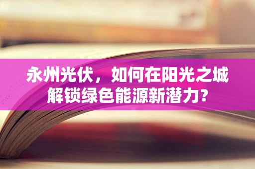 永州光伏，如何在阳光之城解锁绿色能源新潜力？