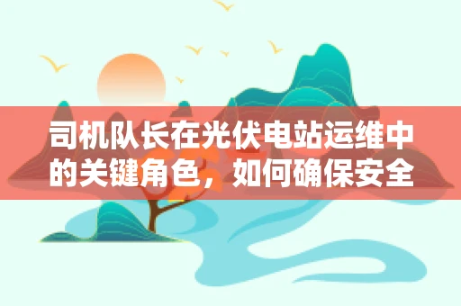 司机队长在光伏电站运维中的关键角色，如何确保安全与效率并重？