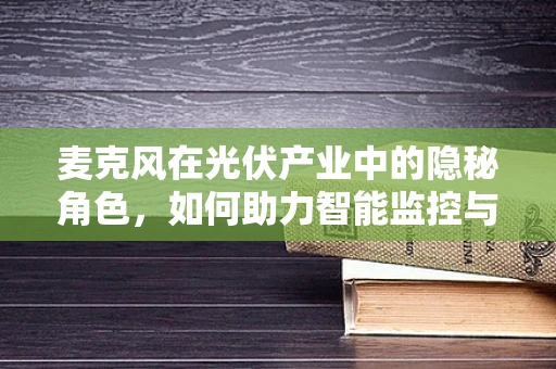 麦克风在光伏产业中的隐秘角色，如何助力智能监控与运维？