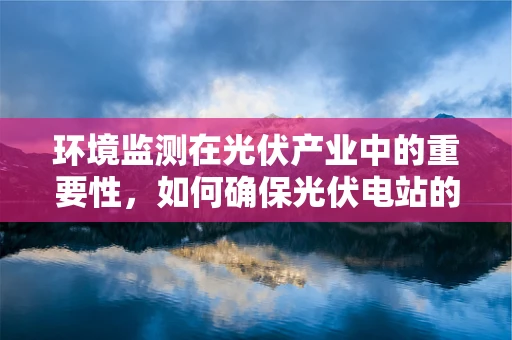 环境监测在光伏产业中的重要性，如何确保光伏电站的绿色运行？