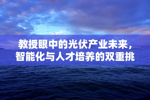 教授眼中的光伏产业未来，智能化与人才培养的双重挑战