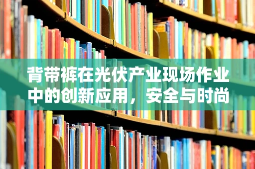 背带裤在光伏产业现场作业中的创新应用，安全与时尚的完美结合？