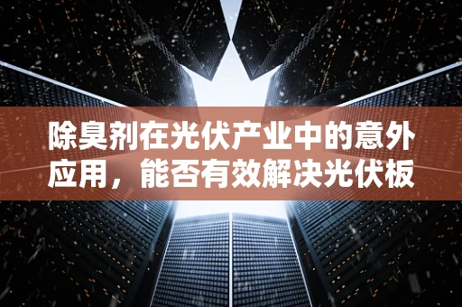 除臭剂在光伏产业中的意外应用，能否有效解决光伏板异味问题？