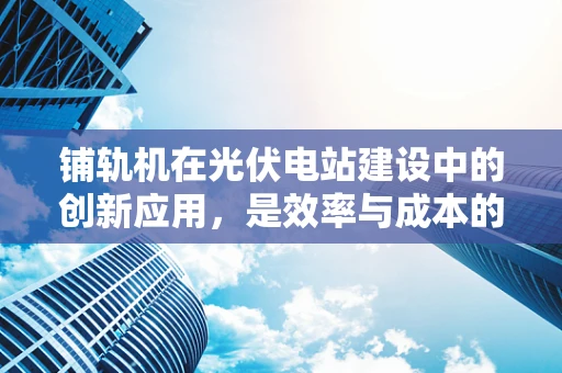 铺轨机在光伏电站建设中的创新应用，是效率与成本的双重挑战吗？