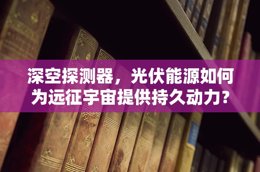 深空探测器，光伏能源如何为远征宇宙提供持久动力？