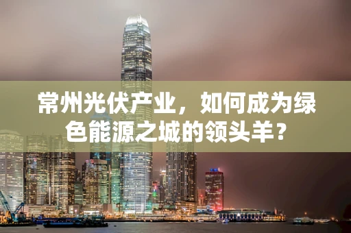 常州光伏产业，如何成为绿色能源之城的领头羊？