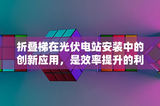 折叠梯在光伏电站安装中的创新应用，是效率提升的利器还是安全隐忧的源头？