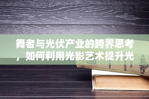 舞者与光伏产业的跨界思考，如何利用光影艺术提升光伏电站的视觉吸引力？