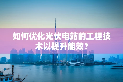 如何优化光伏电站的工程技术以提升能效？