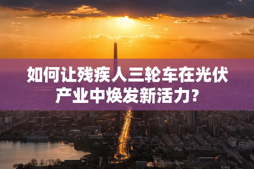 如何让残疾人三轮车在光伏产业中焕发新活力？