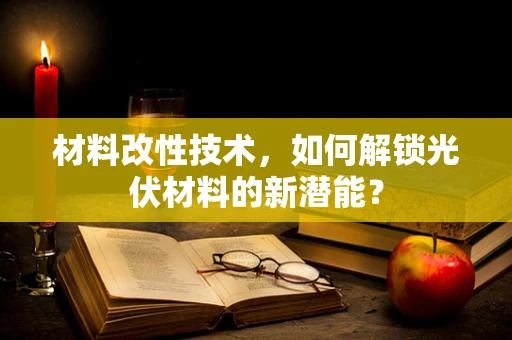 材料改性技术，如何解锁光伏材料的新潜能？