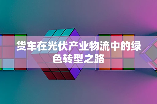 货车在光伏产业物流中的绿色转型之路