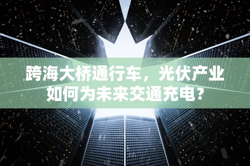 跨海大桥通行车，光伏产业如何为未来交通充电？