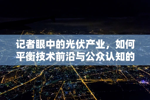 记者眼中的光伏产业，如何平衡技术前沿与公众认知的鸿沟？