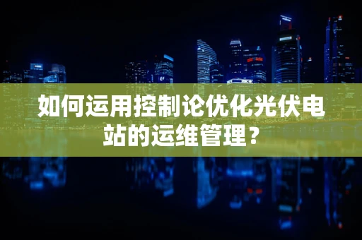 如何运用控制论优化光伏电站的运维管理？