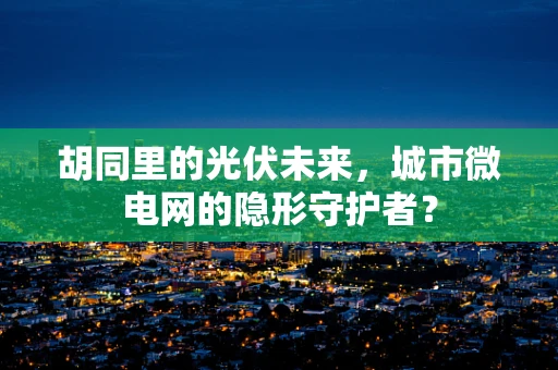 胡同里的光伏未来，城市微电网的隐形守护者？