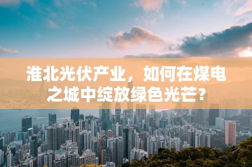 淮北光伏产业，如何在煤电之城中绽放绿色光芒？